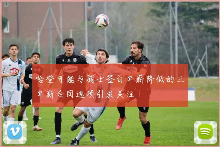 哈登可能与骑士签订年薪降低的三年新合同选项引发关注