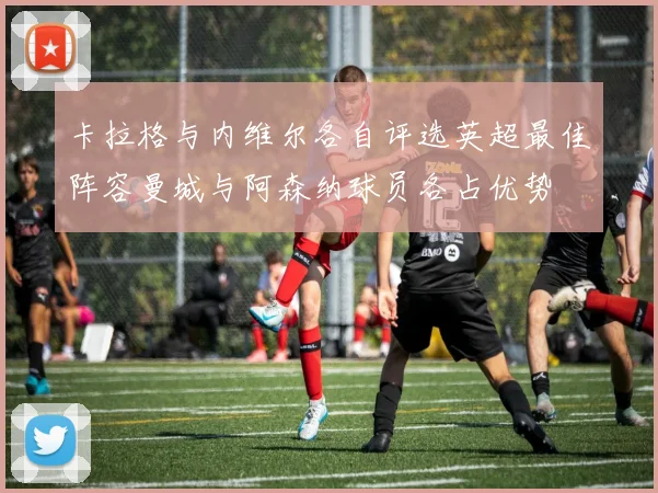 卡拉格与内维尔各自评选英超最佳阵容曼城与阿森纳球员各占优势