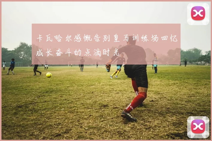 卡瓦哈尔感慨告别皇马训练场回忆成长奋斗的点滴时光