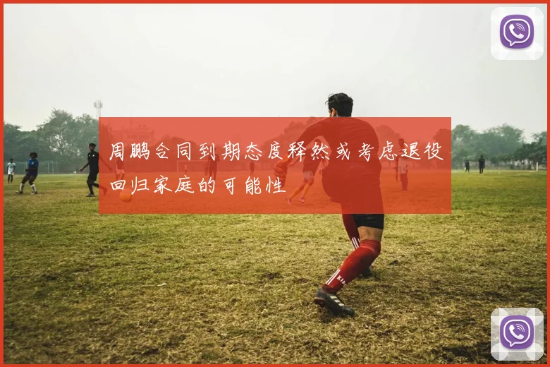 周鹏合同到期态度释然或考虑退役回归家庭的可能性