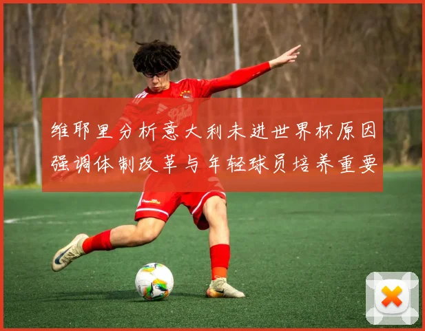 维耶里分析意大利未进世界杯原因强调体制改革与年轻球员培养重要性