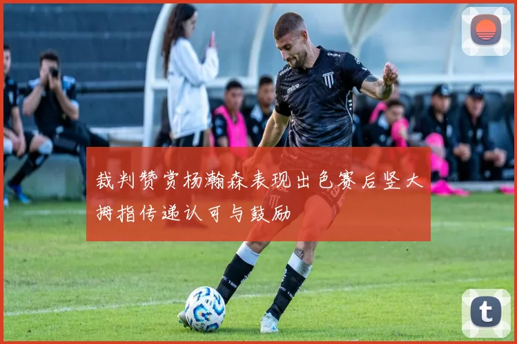 裁判赞赏杨瀚森表现出色赛后竖大拇指传递认可与鼓励
