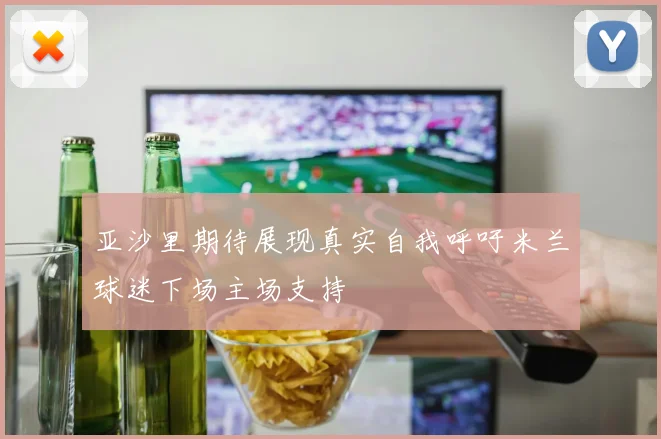 亚沙里期待展现真实自我呼吁米兰球迷下场主场支持