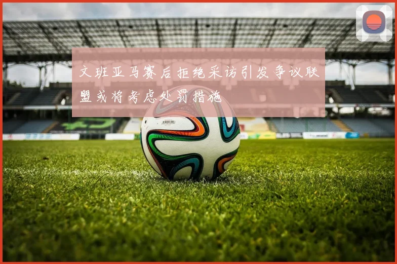 文班亚马赛后拒绝采访引发争议联盟或将考虑处罚措施