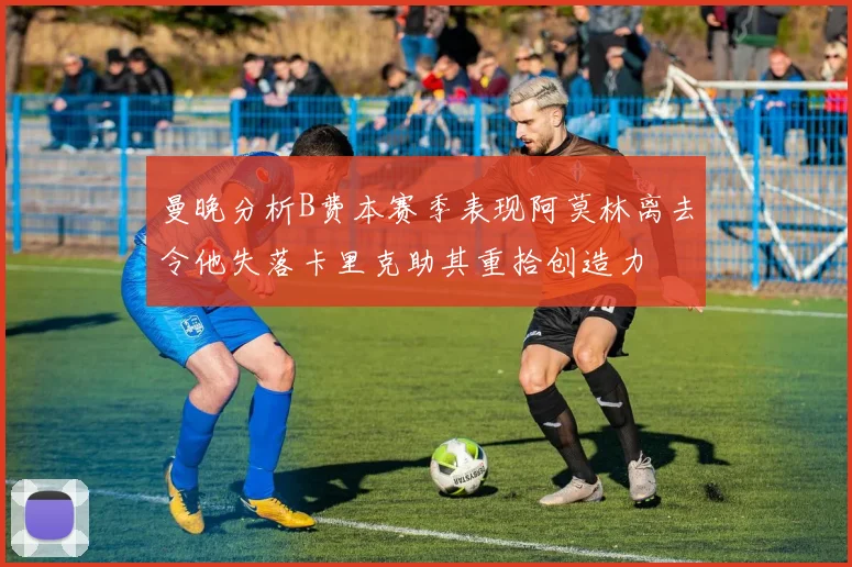 曼晚分析B费本赛季表现阿莫林离去令他失落卡里克助其重拾创造力