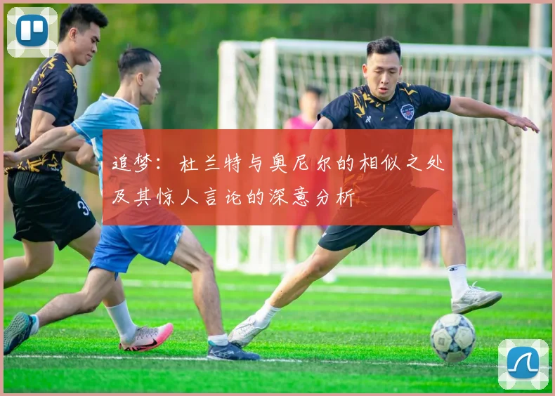 追梦：杜兰特与奥尼尔的相似之处及其惊人言论的深意分析